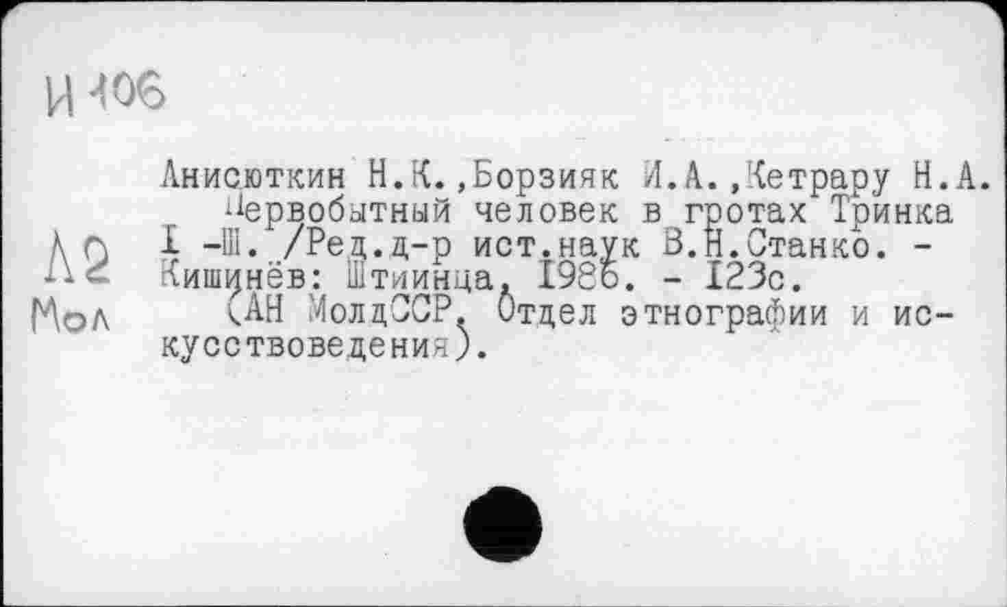 ﻿и -toe
Анисюткин Н.К.»Борзияк А,А.Детрару Н.А. первобытный человек в гротах Тринка À П 1 -Ш. /Ред.д-р ист.наук В.Н.Станко. -
Кишинёв: штиинца. 1966. - 123с.
ГАол	МолдССР. Отдел этнографии и ис-
кусствоведения).